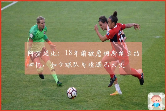 阿努诺比：18年前被詹姆斯绝杀的回忆，如今球队与境遇已大变