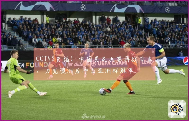 CCTV5直播！中国男足决赛再战日本，力克澳洲后冲击亚洲杯冠军