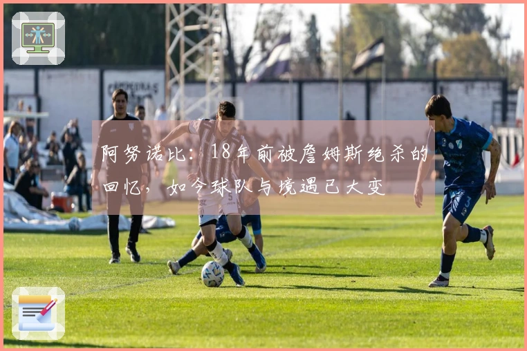 阿努诺比：18年前被詹姆斯绝杀的回忆，如今球队与境遇已大变